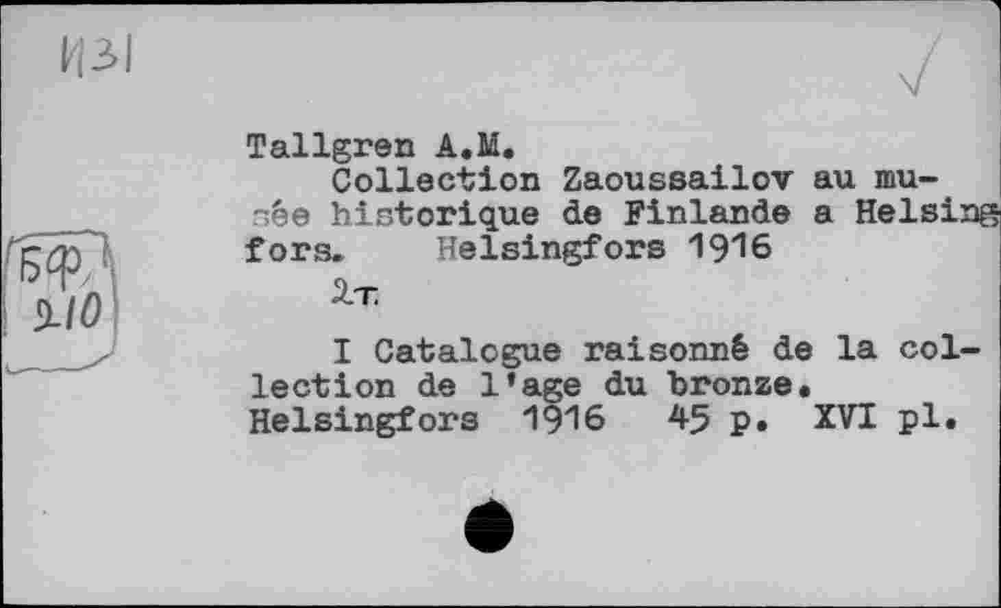 ﻿ИЗ I
Tallgren A.M.
Collection Zaoussailov au musée historique de Finlande a Helsinf fors. Helsingfors I9I6
2.T
I Catalogue raisonné de la collection de l’age du bronze. Helsingfors 1916	45 p. XVI pl.